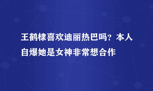 王鹤棣喜欢迪丽热巴吗？本人自爆她是女神非常想合作