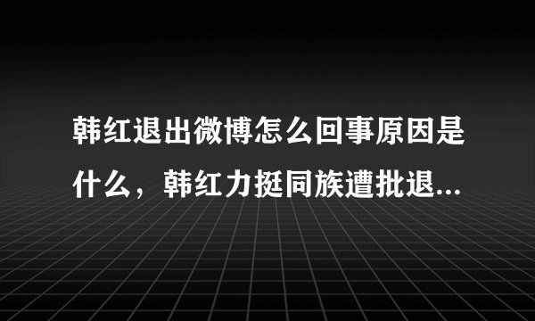 韩红退出微博怎么回事原因是什么，韩红力挺同族遭批退宣布退博？
