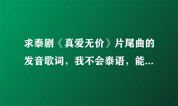 求泰剧《真爱无价》片尾曲的发音歌词，我不会泰语，能不能用中文或拼音翻译的歌词发音。