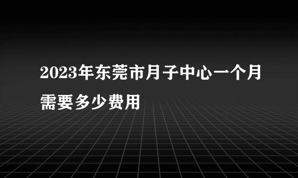 2023年东莞市月子中心一个月需要多少费用