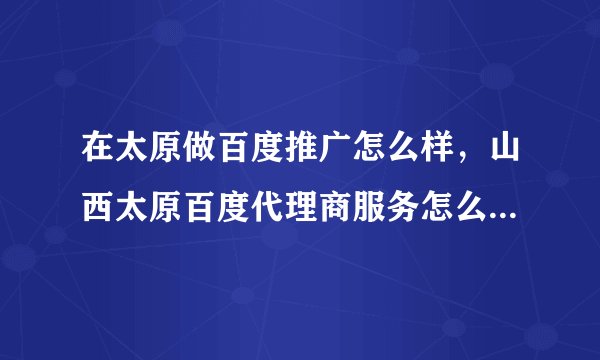 在太原做百度推广怎么样，山西太原百度代理商服务怎么样？现在在太原做百度推广最低价多少？