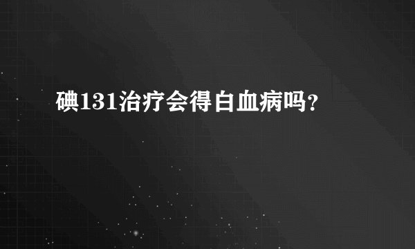 碘131治疗会得白血病吗？