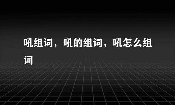 吼组词，吼的组词，吼怎么组词