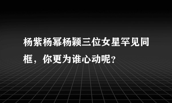 杨紫杨幂杨颖三位女星罕见同框，你更为谁心动呢？