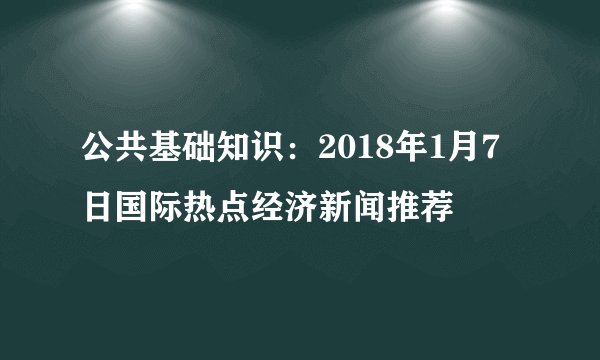 公共基础知识：2018年1月7日国际热点经济新闻推荐