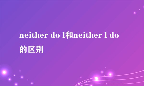 neither do l和neither l do的区别