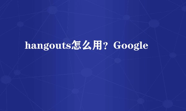 hangouts怎么用？Google