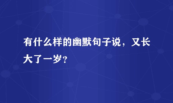 有什么样的幽默句子说，又长大了一岁？
