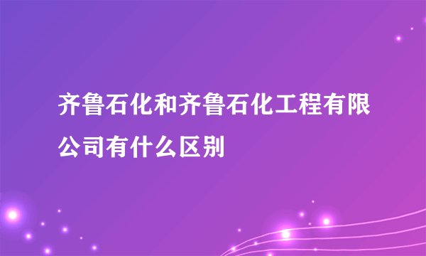 齐鲁石化和齐鲁石化工程有限公司有什么区别
