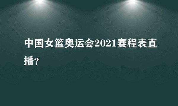 中国女篮奥运会2021赛程表直播？