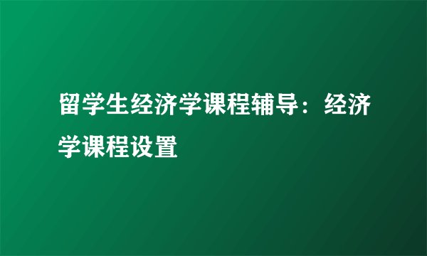 留学生经济学课程辅导：经济学课程设置