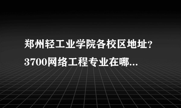 郑州轻工业学院各校区地址？3700网络工程专业在哪个校区？