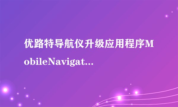 优路特导航仪升级应用程序MobileNavigator.exe出现严重错误必须被关闭。怎么办。跪求