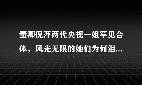 董卿倪萍两代央视一姐罕见合体，风光无限的她们为何泪流满面？
