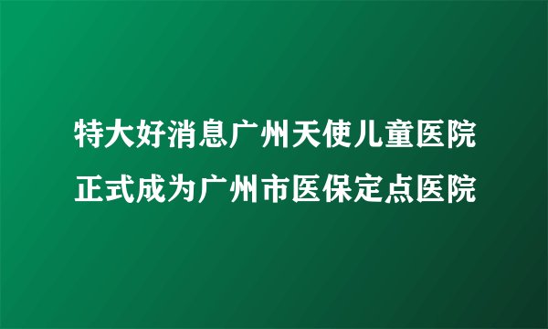 特大好消息广州天使儿童医院正式成为广州市医保定点医院