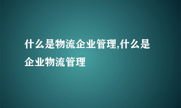 什么是物流企业管理,什么是企业物流管理