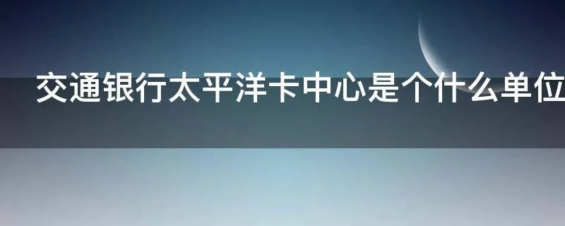 交通银行太平洋卡中心是个什么单位