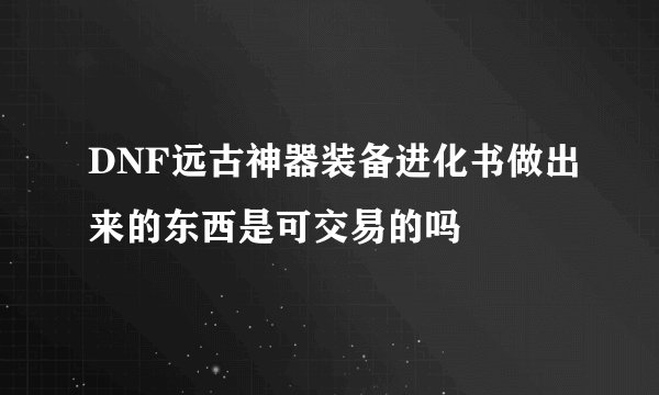 DNF远古神器装备进化书做出来的东西是可交易的吗