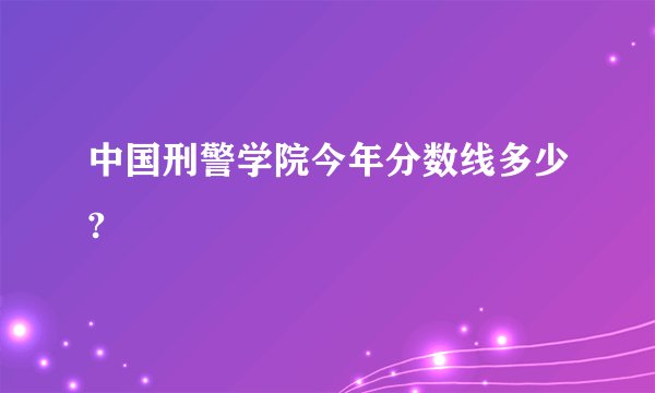 中国刑警学院今年分数线多少?