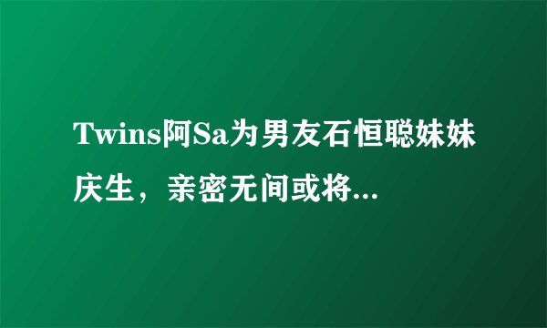 Twins阿Sa为男友石恒聪妹妹庆生，亲密无间或将成豪门阔太