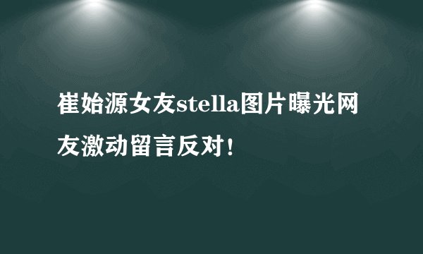 崔始源女友stella图片曝光网友激动留言反对！