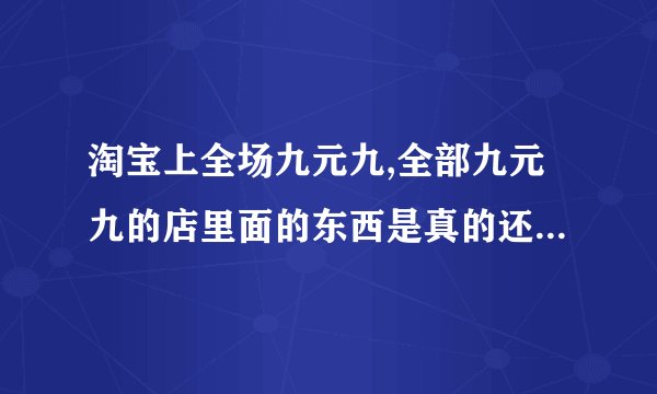 淘宝上全场九元九,全部九元九的店里面的东西是真的还是假的???
