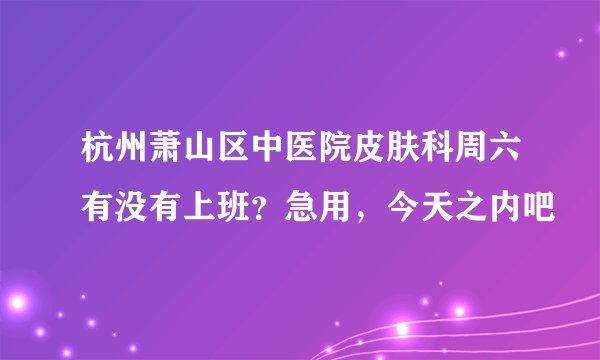 杭州萧山区中医院皮肤科周六有没有上班？急用，今天之内吧