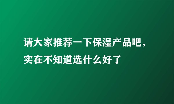 请大家推荐一下保湿产品吧，实在不知道选什么好了