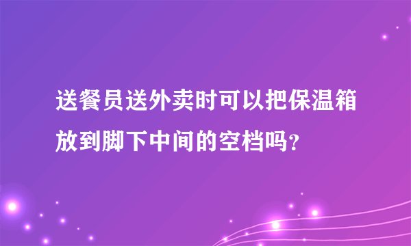 送餐员送外卖时可以把保温箱放到脚下中间的空档吗？