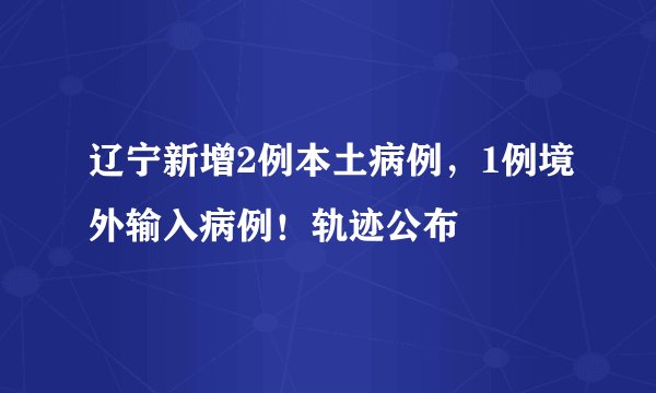 辽宁新增2例本土病例，1例境外输入病例！轨迹公布