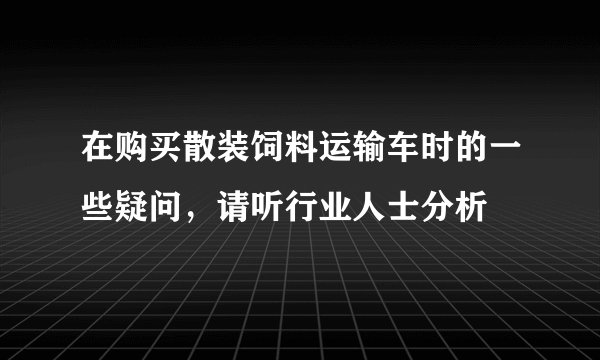 在购买散装饲料运输车时的一些疑问，请听行业人士分析