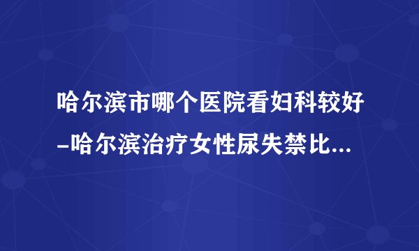 哈尔滨市哪个医院看妇科较好-哈尔滨治疗女性尿失禁比较好的医院