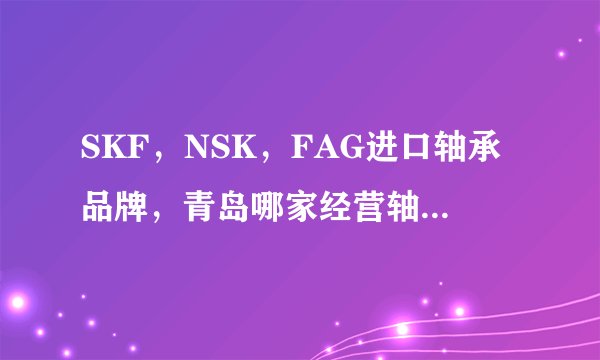 SKF，NSK，FAG进口轴承品牌，青岛哪家经营轴承的公司比较好？我想知道具体信息。