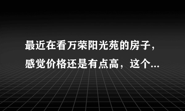 最近在看万荣阳光苑的房子，感觉价格还是有点高，这个小区之前价格如何？大概多少钱？