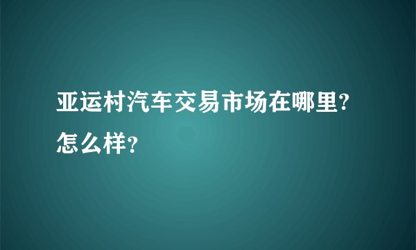亚运村汽车交易市场在哪里?怎么样？