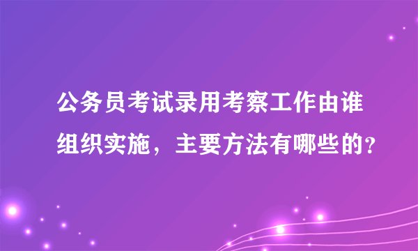 公务员考试录用考察工作由谁组织实施，主要方法有哪些的？