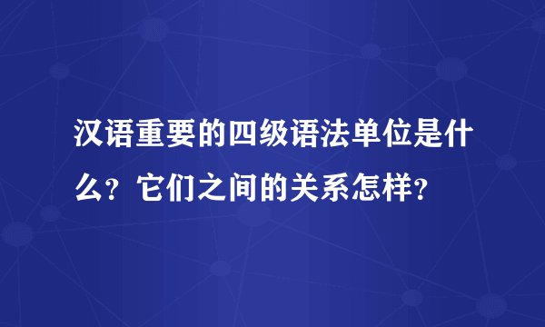 汉语重要的四级语法单位是什么？它们之间的关系怎样？
