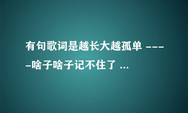 有句歌词是越长大越孤单 ----啥子啥子记不住了 我听了牛奶咖啡唱的 但不是这首 谁还知道其他的歌名有这句