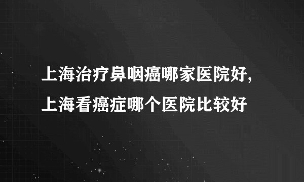上海治疗鼻咽癌哪家医院好,上海看癌症哪个医院比较好