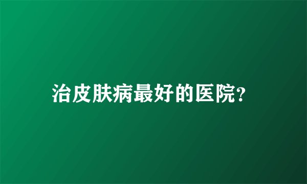 治皮肤病最好的医院？