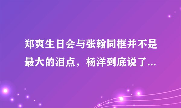 郑爽生日会与张翰同框并不是最大的泪点，杨洋到底说了什么竟惹人泪目？