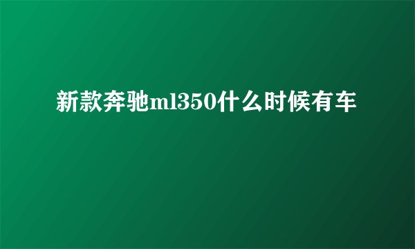新款奔驰ml350什么时候有车