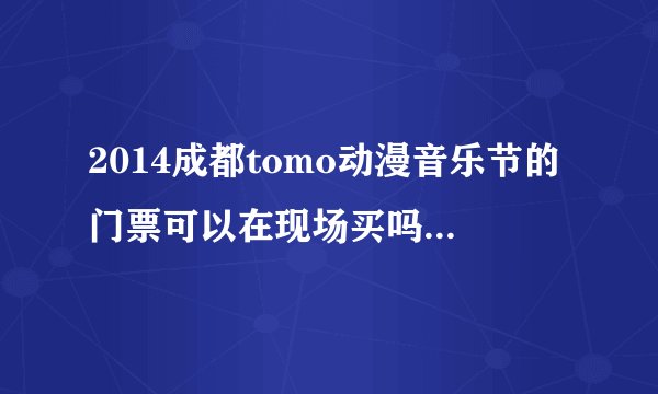 2014成都tomo动漫音乐节的门票可以在现场买吗？急求！！