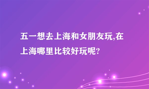 五一想去上海和女朋友玩,在上海哪里比较好玩呢?