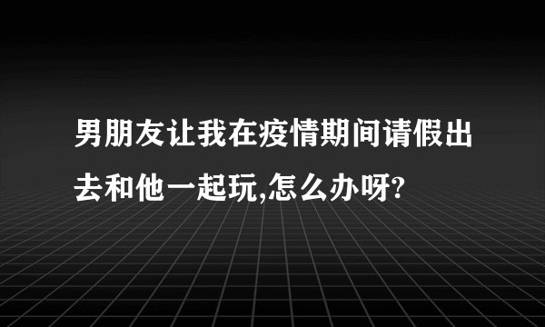 男朋友让我在疫情期间请假出去和他一起玩,怎么办呀?