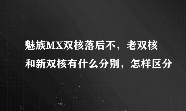 魅族MX双核落后不，老双核和新双核有什么分别，怎样区分