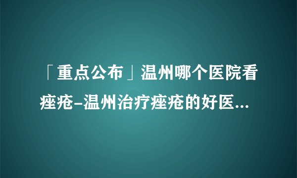 「重点公布」温州哪个医院看痤疮-温州治疗痤疮的好医院有哪些
