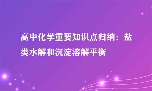 高中化学重要知识点归纳：盐类水解和沉淀溶解平衡