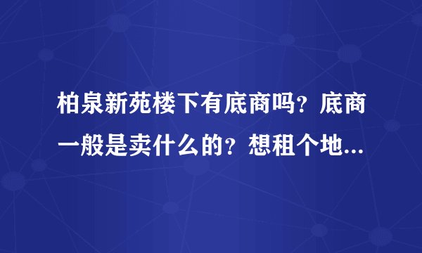 柏泉新苑楼下有底商吗？底商一般是卖什么的？想租个地方卖水果，求支招？
