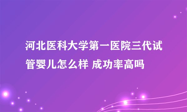 河北医科大学第一医院三代试管婴儿怎么样 成功率高吗